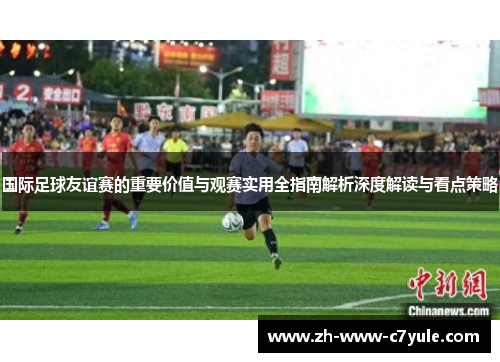 国际足球友谊赛的重要价值与观赛实用全指南解析深度解读与看点策略 国际足球友谊赛的重要价值与观赛实用全指南解析深度解读与看点策略