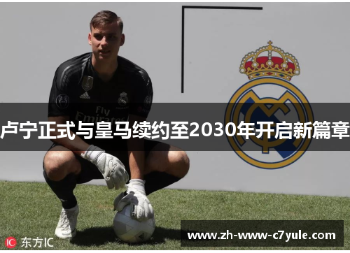 卢宁正式与皇马续约至2030年开启新篇章
